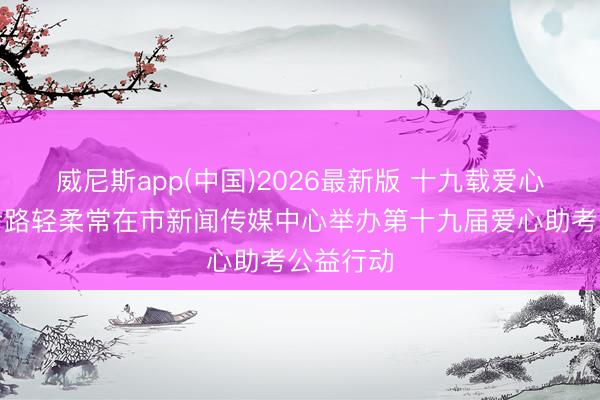 威尼斯app(中国)2026最新版 十九载爱心起劲护考路轻柔常在市新闻传媒中心举办第十九届爱心助考公益行动