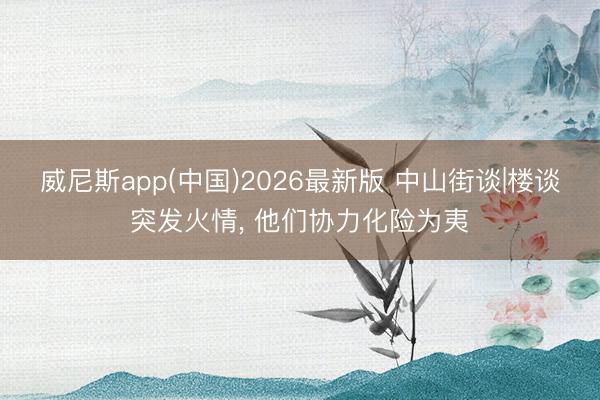 威尼斯app(中国)2026最新版 中山街谈|楼谈突发火情， 他们协力化险为夷