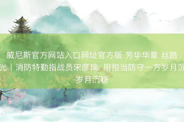 威尼斯官方网站入口网址官方版 芳华华章 丝路逐光丨消防特勤指战员宋彦瑞: 用担当防守一方岁月沉稳
