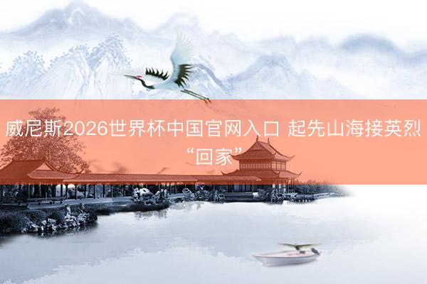 威尼斯2026世界杯中国官网入口 起先山海接英烈“回家”