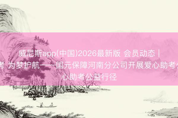 威尼斯app(中国)2026最新版 会员动态 | 爱心助考 为梦护航——国元保障河南分公司开展爱心助考公益行径