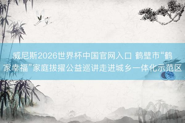 威尼斯2026世界杯中国官网入口 鹤壁市“鹤家幸福”家庭拔擢公益巡讲走进城乡一体化示范区