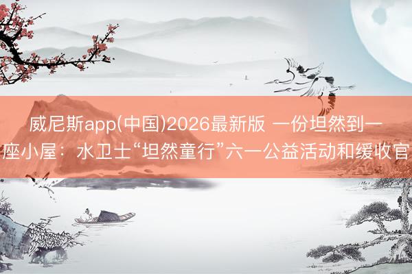 威尼斯app(中国)2026最新版 一份坦然到一座小屋:水卫士“坦然童行”六一公益活动和缓收官