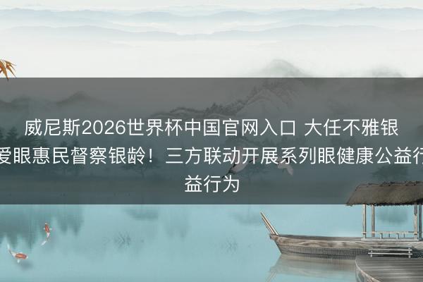 威尼斯2026世界杯中国官网入口 大任不雅银龄爱眼惠民督察银龄！三方联动开展系列眼健康公益行为