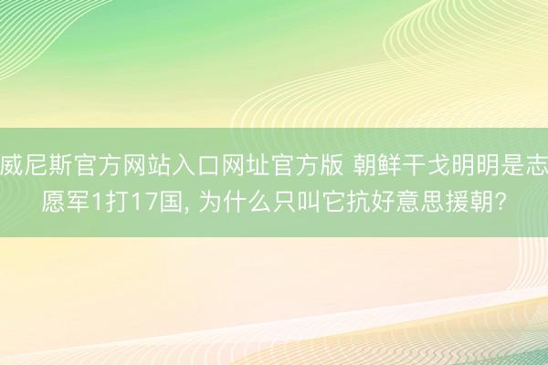 威尼斯官方网站入口网址官方版 朝鲜干戈明明是志愿军1打17国， 为什么只叫它抗好意思援朝?