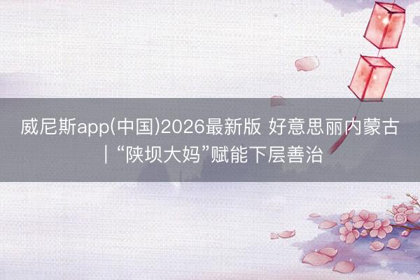 威尼斯app(中国)2026最新版 好意思丽内蒙古｜“陕坝大妈”赋能下层善治
