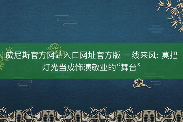 威尼斯官方网站入口网址官方版 一线来风: 莫把灯光当成饰演敬业的“舞台”
