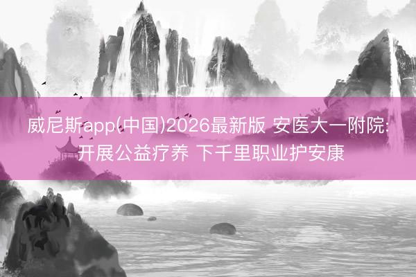 威尼斯app(中国)2026最新版 安医大一附院: 开展公益疗养 下千里职业护安康