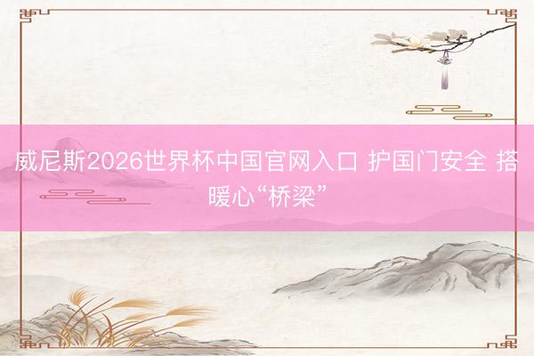 威尼斯2026世界杯中国官网入口 护国门安全 搭暖心“桥梁”