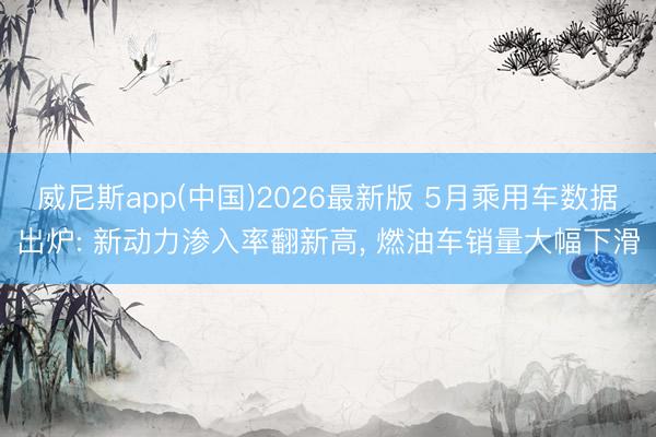 威尼斯app(中国)2026最新版 5月乘用车数据出炉: 新动力渗入率翻新高， 燃油车销量大幅下滑