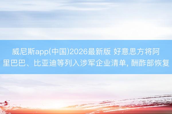 威尼斯app(中国)2026最新版 好意思方将阿里巴巴、比亚迪等列入涉军企业清单， 酬酢部恢复