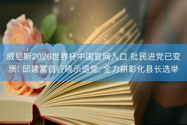 威尼斯2026世界杯中国官网入口 批民进党已变质! 邱建富自行晓示退党， 全力拼彰化县长选举