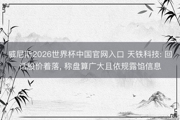 威尼斯2026世界杯中国官网入口 天铁科技: 回话股价着落， 称盘算广大且依规露馅信息