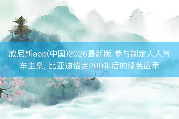 威尼斯app(中国)2026最新版 参与制定人人汽车圭臬， 比亚迪锚定200年后的绿色应承