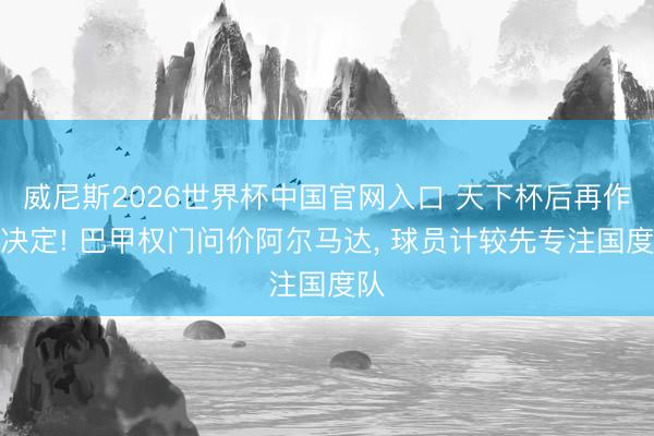 威尼斯2026世界杯中国官网入口 天下杯后再作念决定! 巴甲权门问价阿尔马达， 球员计较先专注国度队