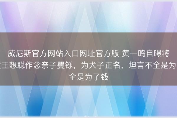威尼斯官方网站入口网址官方版 黄一鸣自曝将告状王想聪作念亲子矍铄，为犬子正名，坦言不全是为了钱