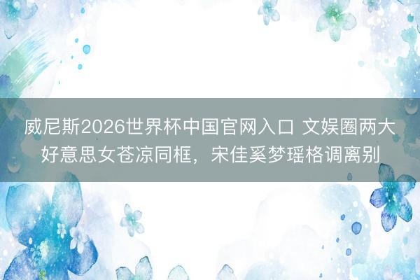 威尼斯2026世界杯中国官网入口 文娱圈两大好意思女苍凉同框，宋佳奚梦瑶格调离别