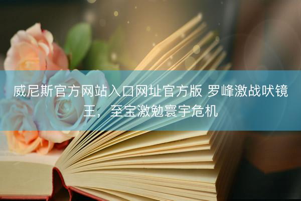 威尼斯官方网站入口网址官方版 罗峰激战吠镜王，至宝激勉寰宇危机