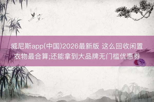 威尼斯app(中国)2026最新版 这么回收闲置衣物最合算;还能拿到大品牌无门槛优惠券