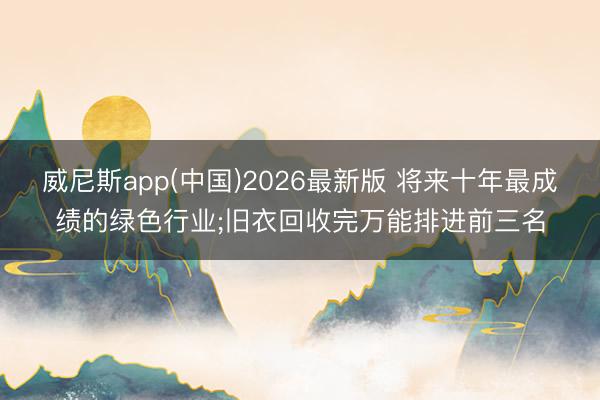 威尼斯app(中国)2026最新版 将来十年最成绩的绿色行业;旧衣回收完万能排进前三名