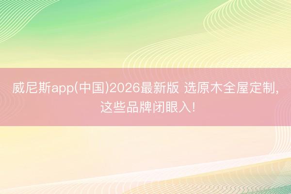 威尼斯app(中国)2026最新版 选原木全屋定制, 这些品牌闭眼入!