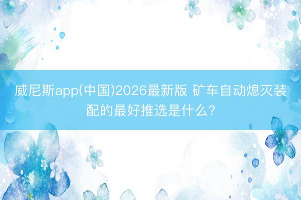 威尼斯app(中国)2026最新版 矿车自动熄灭装配的最好推选是什么?