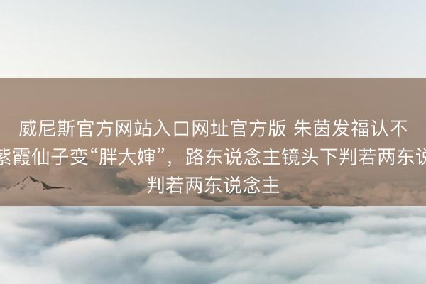 威尼斯官方网站入口网址官方版 朱茵发福认不出！紫霞仙子变“胖大婶”，路东说念主镜头下判若两东说念主