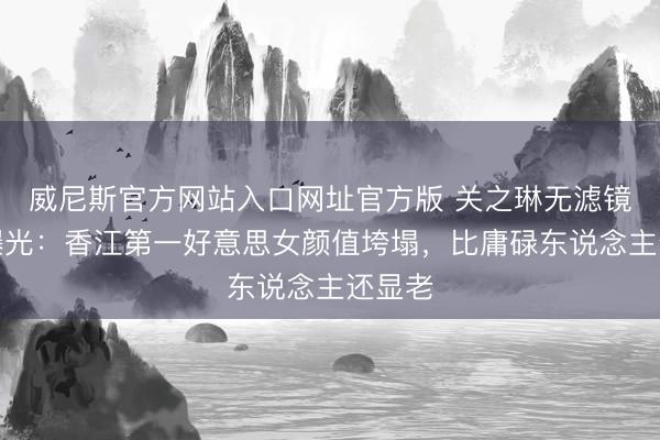 威尼斯官方网站入口网址官方版 关之琳无滤镜近照曝光:香江第一好意思女颜值垮塌,比庸碌东说念主还显老