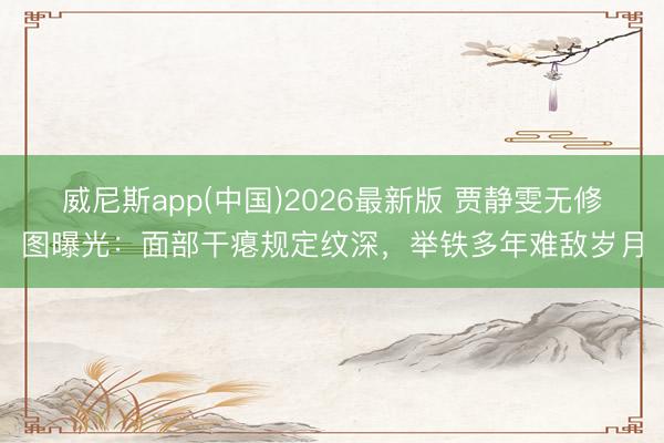 威尼斯app(中国)2026最新版 贾静雯无修图曝光:面部干瘪规定纹深,举铁多年难敌岁月