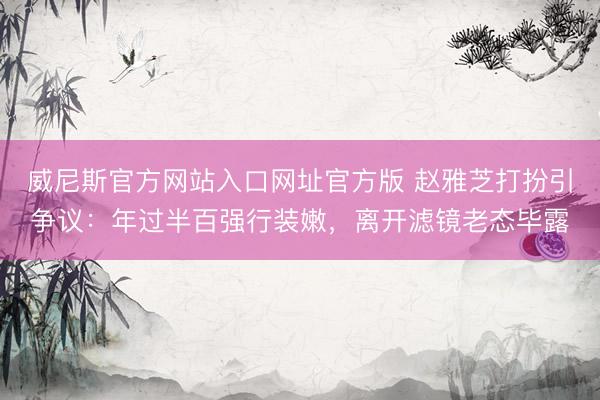 威尼斯官方网站入口网址官方版 赵雅芝打扮引争议：年过半百强行装嫩，离开滤镜老态毕露