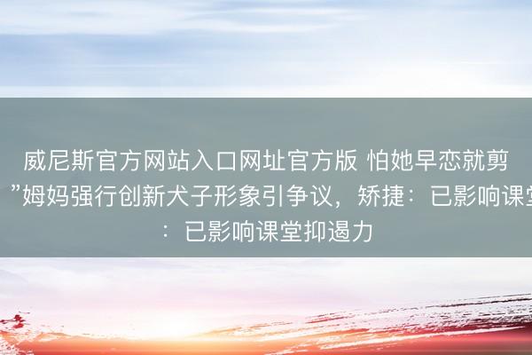 威尼斯官方网站入口网址官方版 怕她早恋就剪秃刘海？”姆妈强行创新犬子形象引争议，矫捷：已影响课堂抑遏力