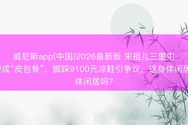 威尼斯app(中国)2026最新版 宋祖儿三里屯暴瘦成“皮包骨”，脚踩9100元凉鞋引争议，这身体闲居吗？