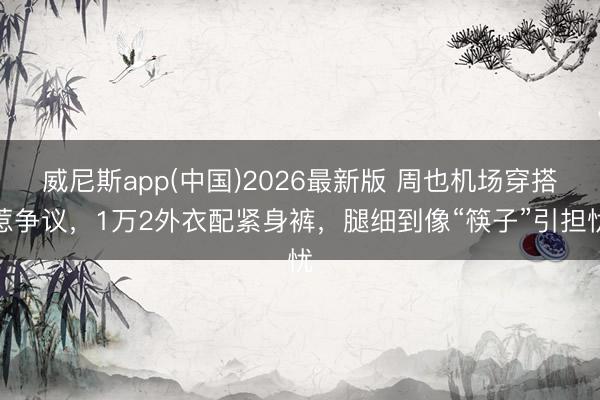 威尼斯app(中国)2026最新版 周也机场穿搭惹争议，1万2外衣配紧身裤，腿细到像“筷子”引担忧