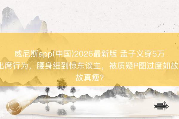 威尼斯app(中国)2026最新版 孟子义穿5万长裙出席行为，腰身细到惊东谈主，被质疑P图过度如故真瘦？