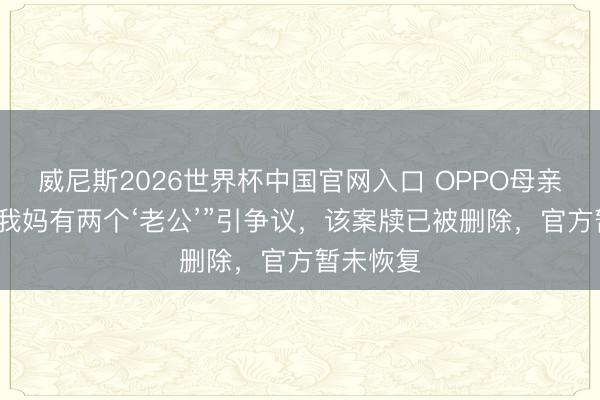 威尼斯2026世界杯中国官网入口 OPPO母亲节案牍“我妈有两个‘老公’”引争议，该案牍已被删除，官方暂未恢复