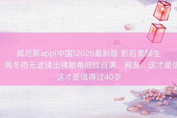 威尼斯app(中国)2026最新版 影后素颜生图引争议！周冬雨无滤镜出镜眼角细纹自满，网友：这才是信得过40岁