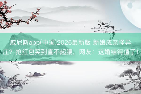 威尼斯app(中国)2026最新版 新娘成亲怪异庄?抢红包笑到直不起腰,网友:这婚结得值了!