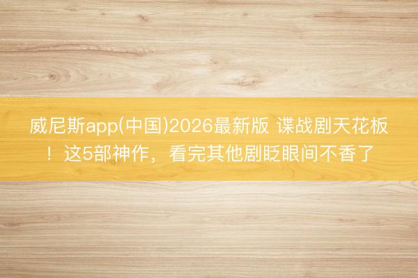 威尼斯app(中国)2026最新版 谍战剧天花板！这5部神作，看完其他剧眨眼间不香了