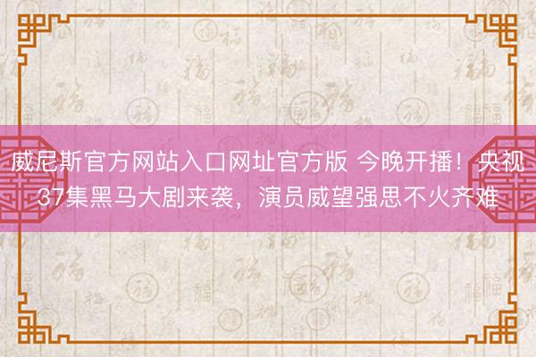 威尼斯官方网站入口网址官方版 今晚开播！央视37集黑马大剧来袭，演员威望强思不火齐难