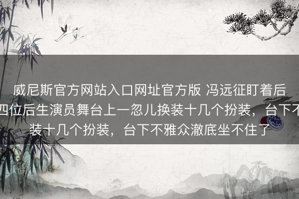 威尼斯官方网站入口网址官方版 冯远征盯着后台这一幕呆住了，四位后生演员舞台上一忽儿换装十几个扮装，台下不雅众澈底坐不住了