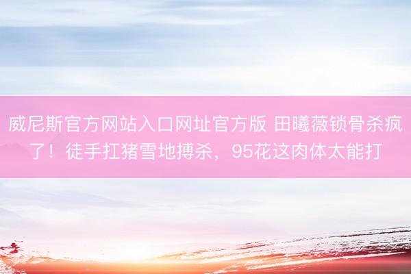 威尼斯官方网站入口网址官方版 田曦薇锁骨杀疯了！徒手扛猪雪地搏杀，95花这肉体太能打