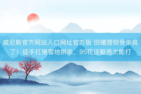 威尼斯官方网站入口网址官方版 田曦薇锁骨杀疯了！徒手扛猪雪地拼杀，95花这躯壳太能打