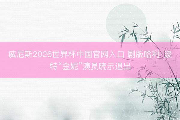 威尼斯2026世界杯中国官网入口 剧版哈利·波特“金妮”演员晓示退出
