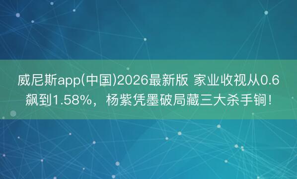 威尼斯app(中国)2026最新版 家业收视从0.6飙到1.58%，杨紫凭墨破局藏三大杀手锏！