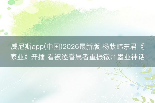 威尼斯app(中国)2026最新版 杨紫韩东君《家业》开播 看被逐眷属者重振徽州墨业神话