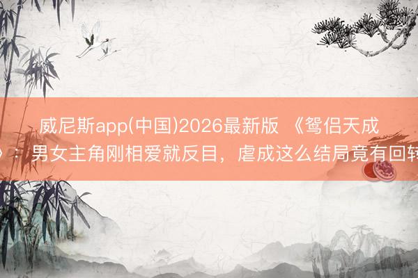 威尼斯app(中国)2026最新版 《鸳侣天成》：男女主角刚相爱就反目，虐成这么结局竟有回转