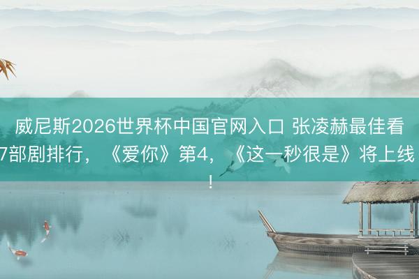 威尼斯2026世界杯中国官网入口 张凌赫最佳看7部剧排行，《爱你》第4，《这一秒很是》将上线！
