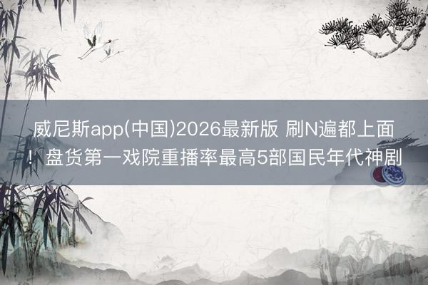 威尼斯app(中国)2026最新版 刷N遍都上面！盘货第一戏院重播率最高5部国民年代神剧