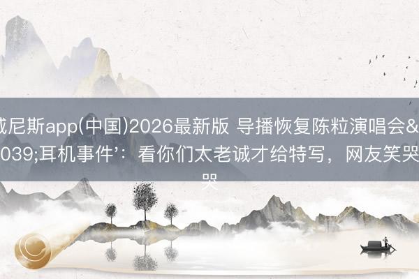 威尼斯app(中国)2026最新版 导播恢复陈粒演唱会'耳机事件'：看你们太老诚才给特写，网友笑哭