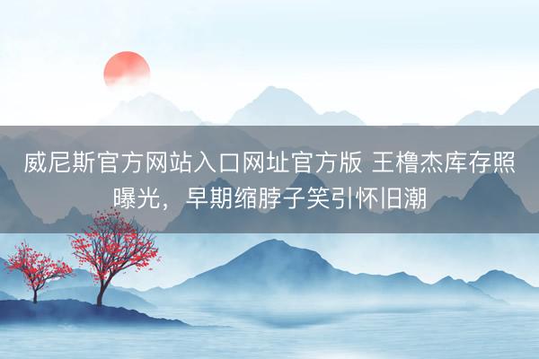 威尼斯官方网站入口网址官方版 王橹杰库存照曝光，早期缩脖子笑引怀旧潮